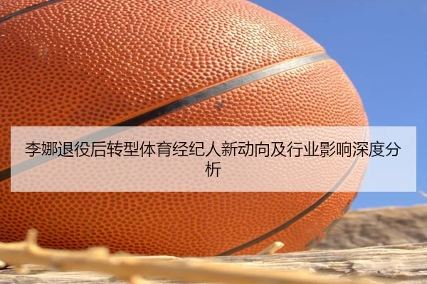 李娜退役后转型体育经纪人新动向及行业影响深度分析