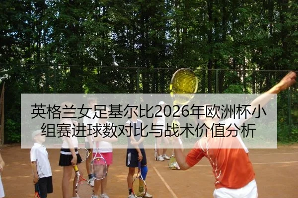 英格兰女足基尔比2026年欧洲杯小组赛进球数对比与战术价值分析